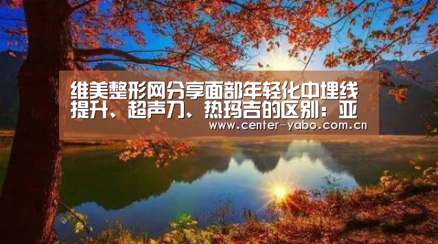维美整形网分享面部年轻化中埋线提升、超声刀、热玛吉的区别:亚博体育官网(图1) 亚博app