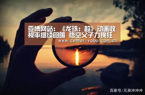 亚博网站:《龙珠:超》动画收视率继续回暖 悟空父子力挽狂澜(图1) 亚博app